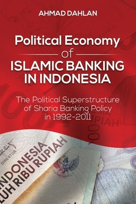 Political Economy of Islamic Banking in Indonesia: The Political Superstructure of Sharia Banking Policy in 1992-2011 by Dahlan, Ahmad