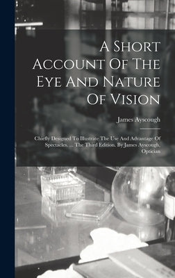 A Short Account Of The Eye And Nature Of Vision: Chiefly Designed To Illustrate The Use And Advantage Of Spectacles. ... The Third Edition. By James A by Ayscough, James