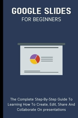 Google Slides For Beginners: The Complete Step-By-Step Guide To Learning How To Create, Edit, Share And Collaborate On Presentations by Lumiere, Voltaire