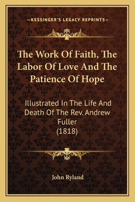 The Work Of Faith, The Labor Of Love And The Patience Of Hope: Illustrated In The Life And Death Of The Rev. Andrew Fuller (1818) by Ryland, John