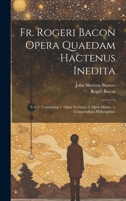 Fr. Rogeri Bacon Opera Quaedam Hactenus Inedita: Vol. 1. Containing 1. Opus Tertium. 2. Opus Minus. 3. Compendium Philosophiae by Brewer, John Sherren