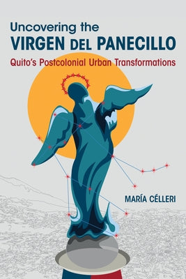 Uncovering the Virgen del Panecillo: Quito's Postcolonial Urban Transformations by Célleri, María