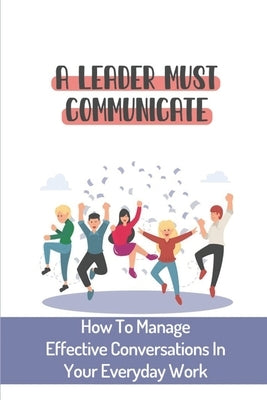 A Leader Must Communicate: How To Manage Effective Conversations In Your Everyday Work: Important Communication Skills For Leaders by Oherron, Susanne