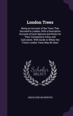 London Trees: Being an Account of the Trees That Succeed in London, With a Descriptive Account of Each Species and Notes On Their Co by Webster, Angus Duncan