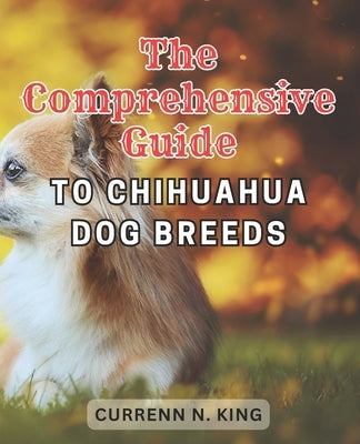 The Comprehensive Guide to Chihuahua Dog Breeds: Discover the Expert's Secret to Raising a Joyful and Vital Chihuahua - An In-Depth Guide to Nurture, by King, Currenn N.