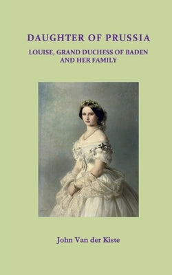 Daughter of Prussia: Louise, Grand Duchess of Baden and her family by Van Der Kiste, John