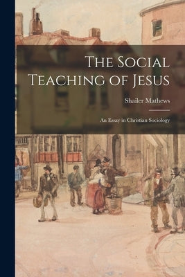 The Social Teaching of Jesus: An Essay in Christian Sociology by Mathews, Shailer