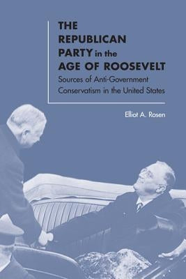 The Republican Party in the Age of Roosevelt: Sources of Anti-Government Conservatism in the United States by Rosen, Elliot A.