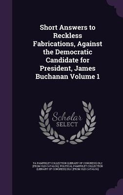 Short Answers to Reckless Fabrications, Against the Democratic Candidate for President, James Buchanan Volume 1 by Ya Pamphlet Collection (Library of Congr