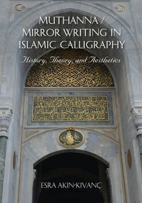 Muthanna / Mirror Writing in Islamic Calligraphy: History, Theory, and Aesthetics by Akin-Kivanc, Esra