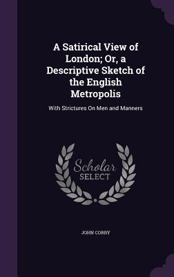 A Satirical View of London; Or, a Descriptive Sketch of the English Metropolis: With Strictures On Men and Manners by Corry, John