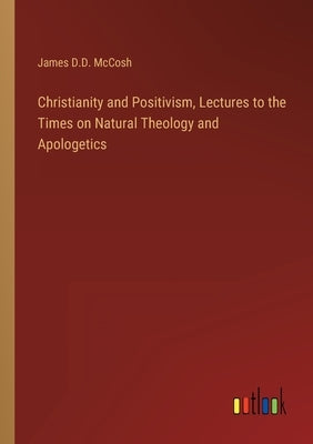Christianity and Positivism, Lectures to the Times on Natural Theology and Apologetics by McCosh, James D. D.