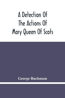 A Detection Of The Actions Of Mary Queen Of Scots: Concerning The Murder Of Her Husband, And Her Conspiracy, Adultery, And Pretended Marriage With Ear by Buchanan, George