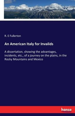 An American Italy for Invalids: A dissertation, showing the advantages, incidents, etc., of a journey on the plains, in the Rocky Mountains and Mexico by Fullerton, R. E.