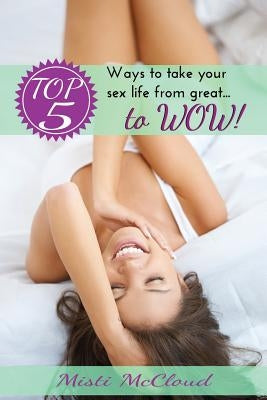 Top 5 Ways To Take Your Sex Life From Great... To WOW! by McCloud, Misti