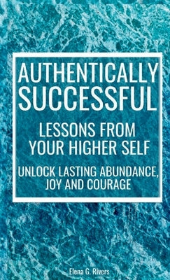 Authentically Successful - Lessons from Your Higher Self: Unlock Lasting Abundance, Joy, and Courage! by Rivers, Elena G.