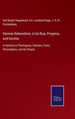 German Rationalism, in Its Rise, Progress, and Decline: In Relation to Theologians, Scholars, Poets, Philosophers, and the People by Hagenbach, Karl Rudolf