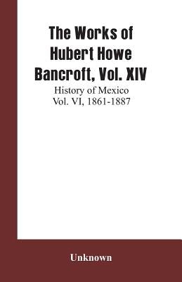The Works of Hubert Howe Bancroft, Vol. XIV: History of Mexico Vol. VI, 1861-1887 by Unknown