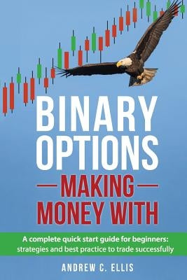 Binary Options: Making Money With: A Complete Quick Start Guide for Beginners: Strategies and Best Practice to Trade Successfully by Ellis, Andrew C.