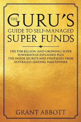 The Guru's Guide to Self-Managed Super Funds: The $700 billion (and growing) Super powerhouse explained plus insider secrets by Abbott, Grant