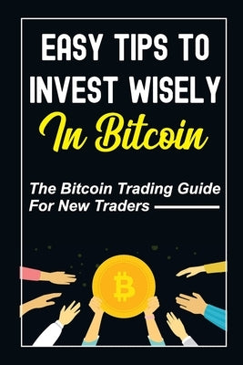 Easy Tips To Invest Wisely In Bitcoin: The Bitcoin Trading Guide For New Traders: Mastering Bitcoin by Wojick, Londa