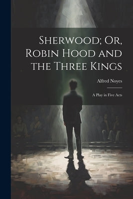 Sherwood; Or, Robin Hood and the Three Kings: A Play in Five Acts by Noyes, Alfred