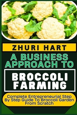 A Business Approach to Broccoli Farming: Complete Entrepreneurial Step By Step Guide To Broccoli Garden From Scratch by Hart, Zhuri