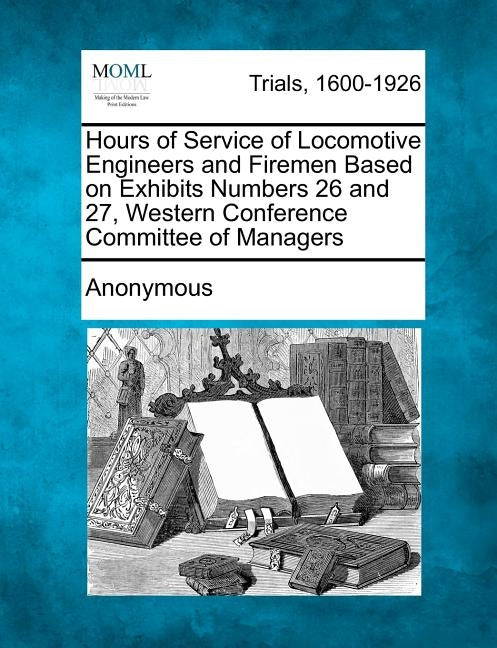 Hours of Service of Locomotive Engineers and Firemen Based on Exhibits Numbers 26 and 27, Western Conference Committee of Managers by Anonymous