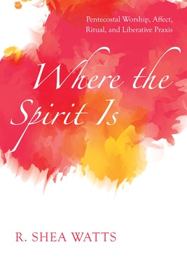 Where the Spirit Is: Pentecostal Worship, Affect, Ritual, and Liberative Praxis by Watts, R. Shea