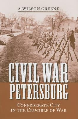 Civil War Petersburg: Confederate City in the Crucible of War by Greene, A. Wilson
