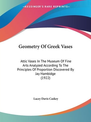Geometry Of Greek Vases: Attic Vases In The Museum Of Fine Arts Analyzed According To The Principles Of Proportion Discovered By Jay Hambidge (1922) by Caskey, Lacey Davis