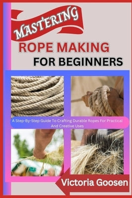 Mastering Rope Making for Beginners: A Step-By-Step Guide To Crafting Durable Ropes For Practical And Creative Uses by Goosen, Victoria