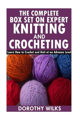 The Complete Box Set on Expert Knitting and Crocheting: Learn How to Crochet and Knit at an Advance Level by Wilks, Dorothy