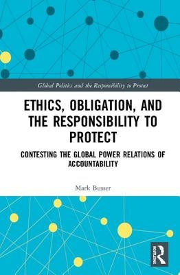 Ethics, Obligation, and the Responsibility to Protect: Contesting the Global Power Relations of Accountability by Busser, Mark