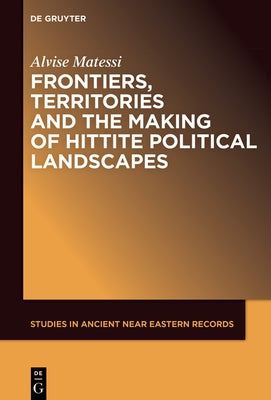 Frontiers, Territories and the Making of Hittite Political Landscapes by Matessi, Alvise