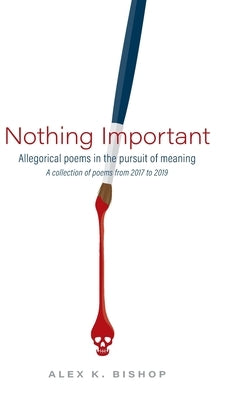 Nothing Important: Allegorical Poems in the Pursuit of Meaning (a collection of poems from 2017 to 2019) by Bishop, Alex K.