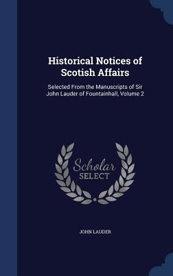 Historical Notices of Scotish Affairs: Selected From the Manuscripts of Sir John Lauder of Fountainhall, Volume 2 by Lauder, John