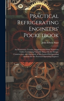 Practical Refrigerating Engineers' Pocketbook: An Elementary Treatise, Supplemented With Numerous Tables Containing Valuable Data, On the Design, Cons by Starr, John Edwin