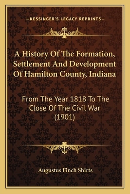 A History of the Formation, Settlement and Development of Hamilton County, Indiana: From the Year 1818 to the Close of the Civil War (1901) by Shirts, Augustus Finch
