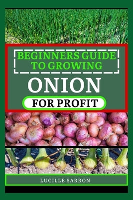 Beginners Guide to Onion for Profit: A Comprehensive Journey into Onion Farming, Revealing Effortless Methods to Cultivate Robust Yields in Any Enviro by Sarron, Lucille