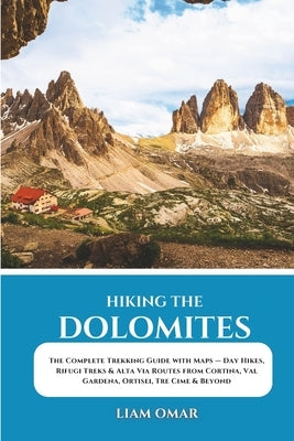 Hiking the Dolomites: The Complete Trekking Guide with Maps - Day Hikes, Rifugi Treks & Alta Via Routes from Cortina, Val Gardena, Ortisei, Tre Cime & by Omar, Liam