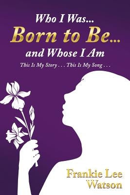 Who I Was . . . Born to Be . . . and Whose I Am: This Is My Story . . . This Is My Song . . . by Watson, Frankie Lee