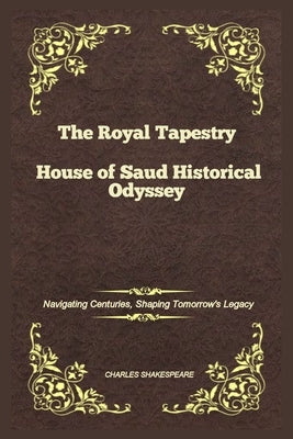 The Royal Tapestry House of Saud Historical Odyssey: Navigating Centuries, Shaping Tomorrow's Legacy by Shakespeare, Charles