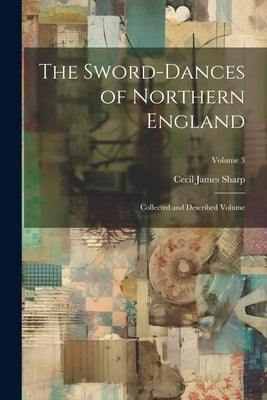 The Sword-dances of Northern England: Collected and Described Volume; Volume 3 by Sharp, Cecil James