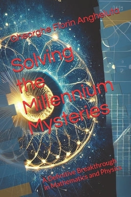Solving the Millennium Mysteries: A Definitive Breakthrough in Mathematics and Physics by Angheluta, Gheorghe Florin