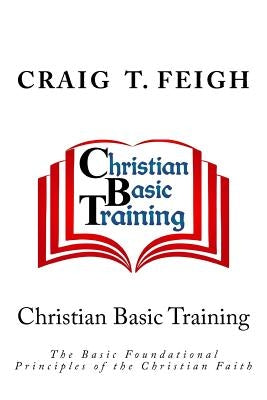 Christian Basic Training: The Basic Foundational Principles of the Christian Faith by Feigh, Craig T.