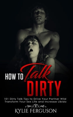 How to Talk Dirty: 101 Dirty Talk Tips to Drive Your Partner Wild, Transform Your Sex Life and Increase Libido by Ferguson, Kylie