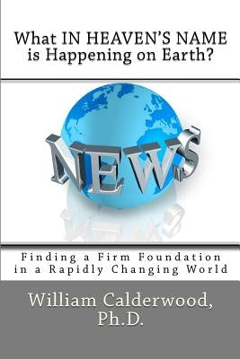 What IN HEAVEN'S NAME is Happening on Earth?: Finding a Firm Foundation in a Rapidly Changing World by Calderwood Ph. D., William
