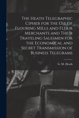 The Heath Telegraphic Cipher for the Use of Flouring Mills and Flour Merchants and Their Traveling Salesmen for the Economical and Secret Transmission by Heath, G. M.