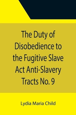 The Duty of Disobedience to the Fugitive Slave Act Anti-Slavery Tracts No. 9, An Appeal To The Legislators Of Massachusetts by Maria Child, Lydia